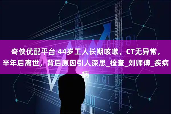 奇侠优配平台 44岁工人长期咳嗽，CT无异常，半年后离世，背后原因引人深思_检查_刘师傅_疾病