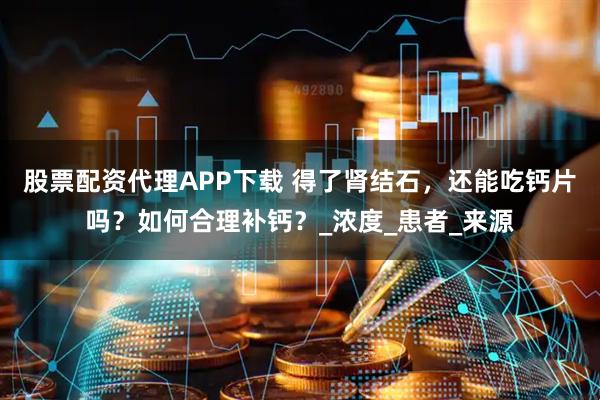 股票配资代理APP下载 得了肾结石，还能吃钙片吗？如何合理补钙？_浓度_患者_来源