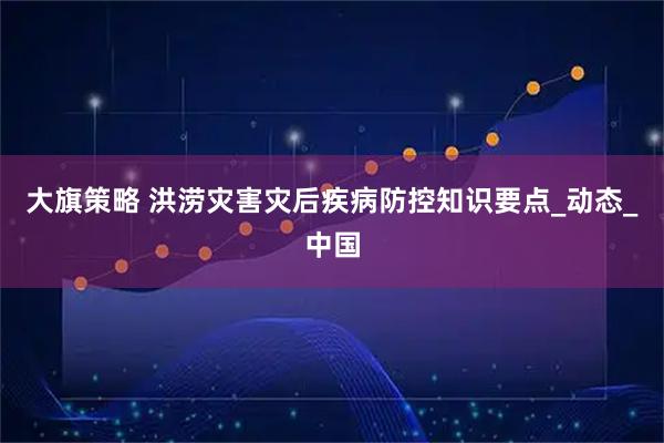 大旗策略 洪涝灾害灾后疾病防控知识要点_动态_中国