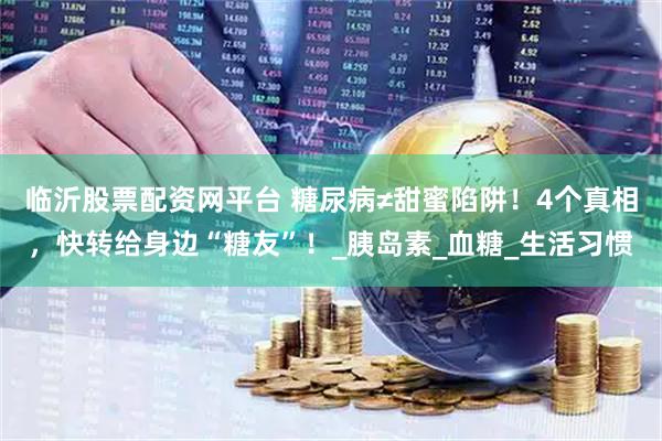 临沂股票配资网平台 糖尿病≠甜蜜陷阱！4个真相，快转给身边“糖友”！_胰岛素_血糖_生活习惯