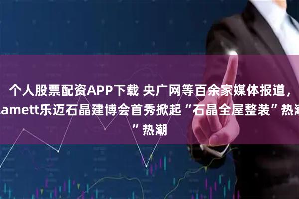 个人股票配资APP下载 央广网等百余家媒体报道，Lamett乐迈石晶建博会首秀掀起“石晶全屋整装”热潮