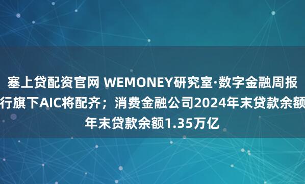 塞上贷配资官网 WEMONEY研究室·数字金融周报|国有六大行旗下AIC将配齐；消费金融公司2024年末贷款余额1.35万亿