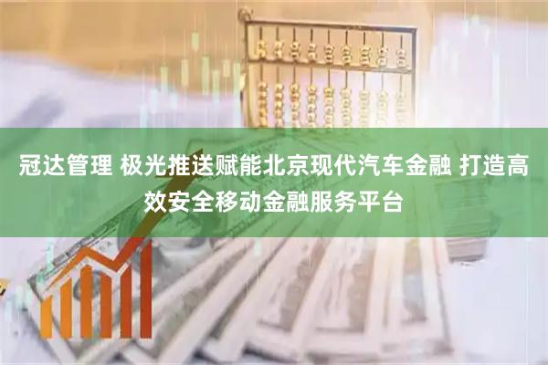 冠达管理 极光推送赋能北京现代汽车金融 打造高效安全移动金融服务平台