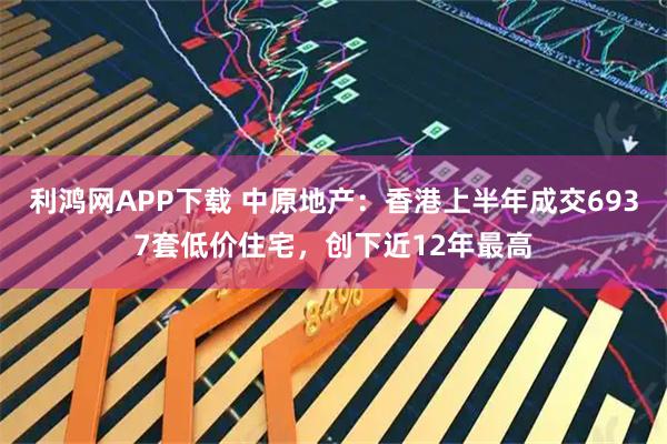 利鸿网APP下载 中原地产：香港上半年成交6937套低价住宅，创下近12年最高