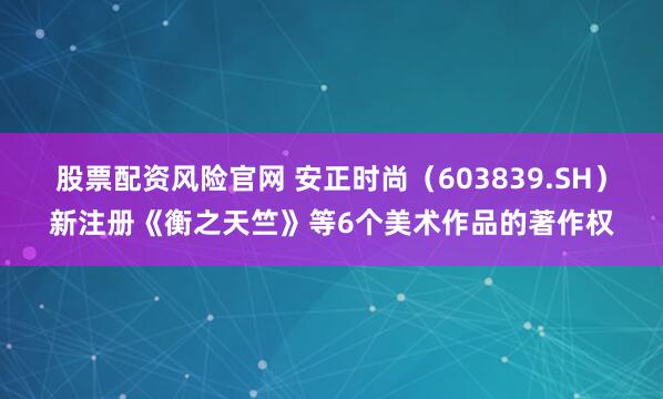股票配资风险官网 安正时尚（603839.SH）新注册《衡之天竺》等6个美术作品的著作权