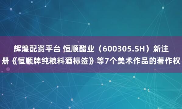 辉煌配资平台 恒顺醋业（600305.SH）新注册《恒顺牌纯粮料酒标签》等7个美术作品的著作权