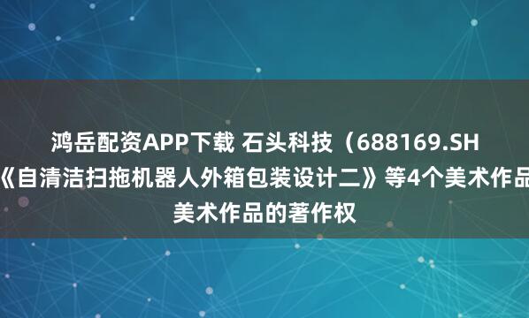 鸿岳配资APP下载 石头科技（688169.SH）新注册《自清洁扫拖机器人外箱包装设计二》等4个美术作品的著作权