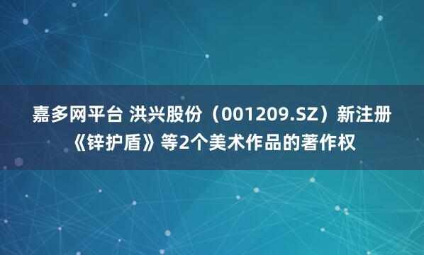 嘉多网平台 洪兴股份（001209.SZ）新注册《锌护盾》等2个美术作品的著作权