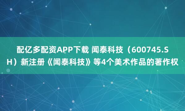 配亿多配资APP下载 闻泰科技（600745.SH）新注册《闻泰科技》等4个美术作品的著作权