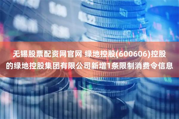 无锡股票配资网官网 绿地控股(600606)控股的绿地控股集团有限公司新增1条限制消费令信息
