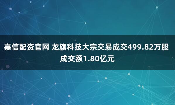 嘉信配资官网 龙旗科技大宗交易成交499.82万股 成交额1.80亿元