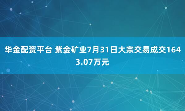 华金配资平台 紫金矿业7月31日大宗交易成交1643.07万元