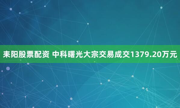 耒阳股票配资 中科曙光大宗交易成交1379.20万元
