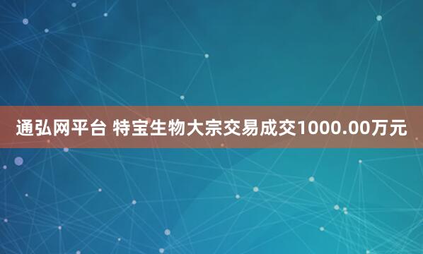 通弘网平台 特宝生物大宗交易成交1000.00万元
