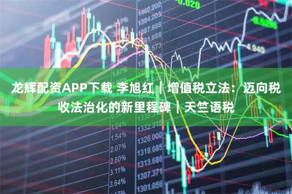 龙辉配资APP下载 李旭红︱增值税立法：迈向税收法治化的新里程碑︱天竺语税