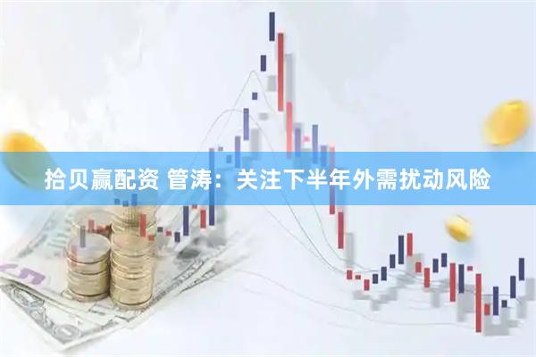 拾贝赢配资 管涛：关注下半年外需扰动风险