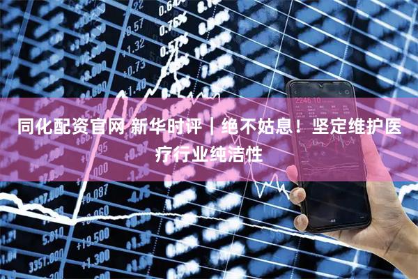 同化配资官网 新华时评｜绝不姑息！坚定维护医疗行业纯洁性