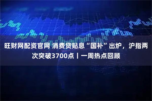 旺财网配资官网 消费贷贴息“国补”出炉，沪指两次突破3700点丨一周热点回顾