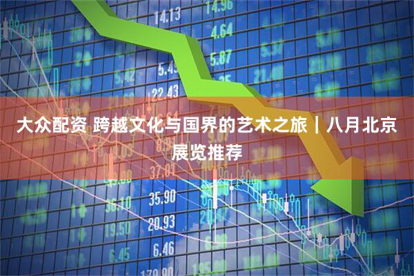 大众配资 跨越文化与国界的艺术之旅｜八月北京展览推荐