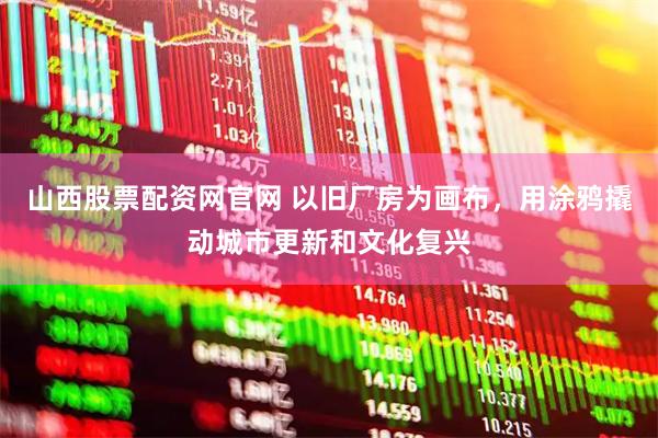 山西股票配资网官网 以旧厂房为画布，用涂鸦撬动城市更新和文化复兴