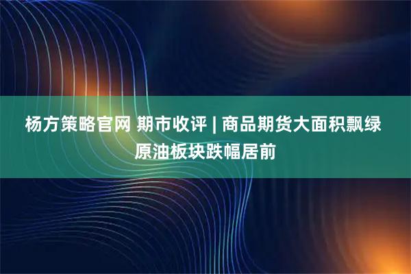 杨方策略官网 期市收评 | 商品期货大面积飘绿 原油板块跌幅居前