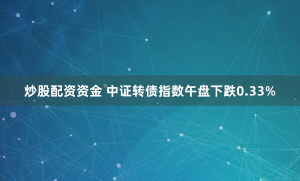 炒股配资资金 中证转债指数午盘下跌0.33%