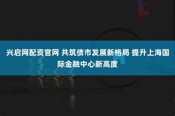 兴启网配资官网 共筑债市发展新格局 提升上海国际金融中心新高度