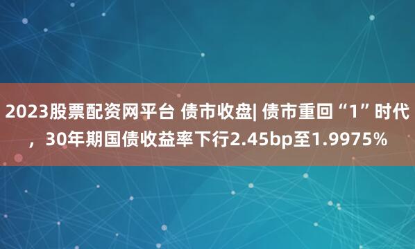 2023股票配资网平台 债市收盘| 债市重回“1”时代，30年期国债收益率下行2.45bp至1.9975%