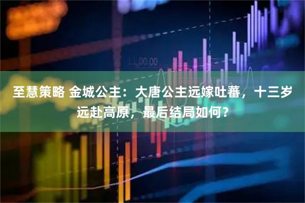 至慧策略 金城公主：大唐公主远嫁吐蕃，十三岁远赴高原，最后结局如何？