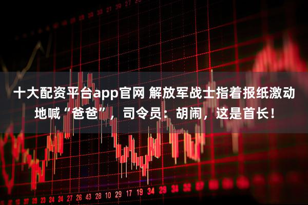 十大配资平台app官网 解放军战士指着报纸激动地喊“爸爸”，司令员：胡闹，这是首长！