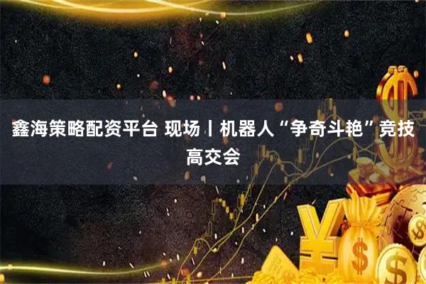 鑫海策略配资平台 现场丨机器人“争奇斗艳”竞技高交会