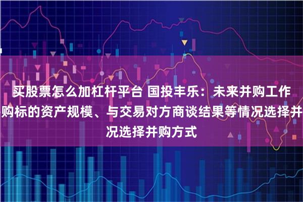 买股票怎么加杠杆平台 国投丰乐：未来并购工作将视并购标的资产规模、与交易对方商谈结果等情况选择并购方式