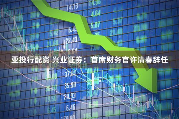 亚投行配资 兴业证券：首席财务官许清春辞任