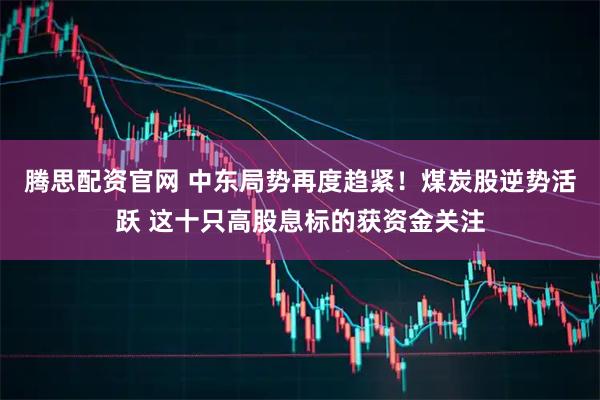 腾思配资官网 中东局势再度趋紧！煤炭股逆势活跃 这十只高股息标的获资金关注